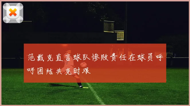 范戴克直言球队惨败责任在球员呼吁团结共克时艰