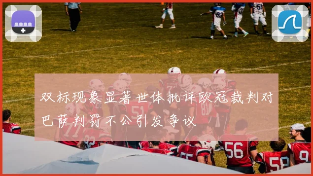 双标现象显著世体批评欧冠裁判对巴萨判罚不公引发争议