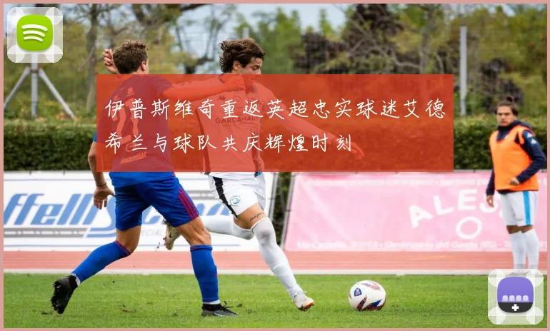 伊普斯维奇重返英超忠实球迷艾德希兰与球队共庆辉煌时刻