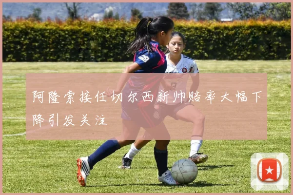 阿隆索接任切尔西新帅赔率大幅下降引发关注