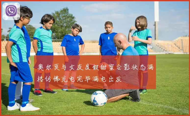 奥尔莫与女友度假甜蜜合影状态满格仿佛充电完毕满电出发