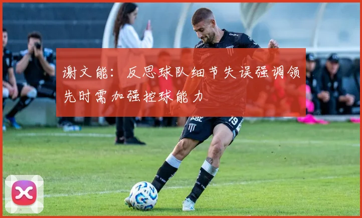 谢文能：反思球队细节失误强调领先时需加强控球能力