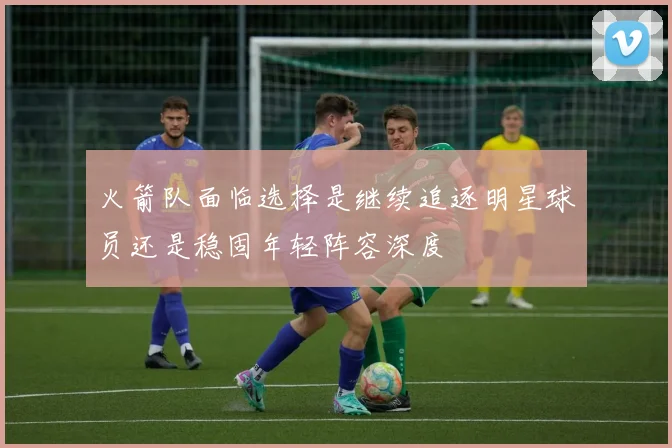 火箭队面临选择是继续追逐明星球员还是稳固年轻阵容深度