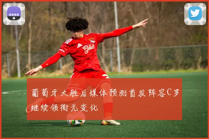 葡萄牙大胜后媒体预测首发阵容C罗继续领衔无变化