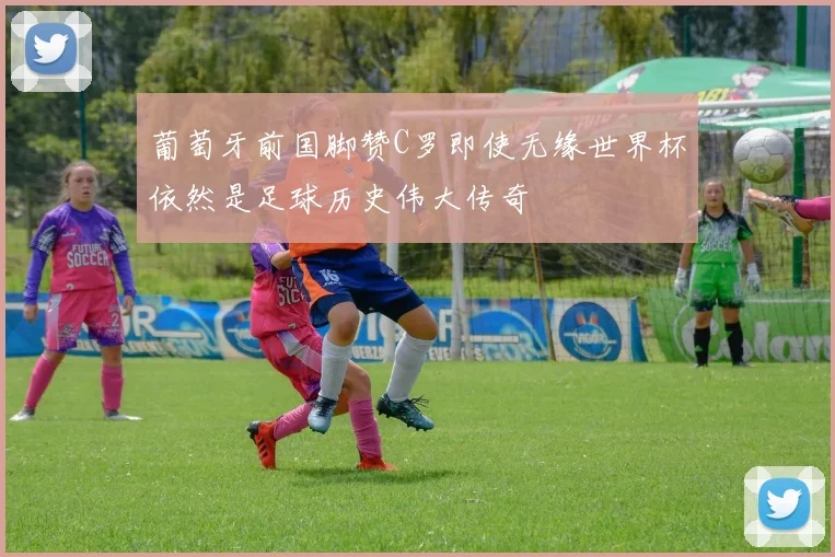 葡萄牙前国脚赞C罗即使无缘世界杯依然是足球历史伟大传奇