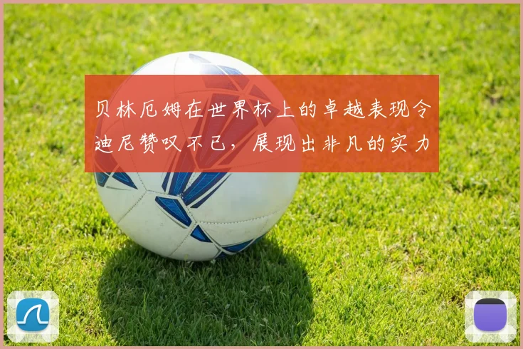 贝林厄姆在世界杯上的卓越表现令迪尼赞叹不已，展现出非凡的实力与魅力