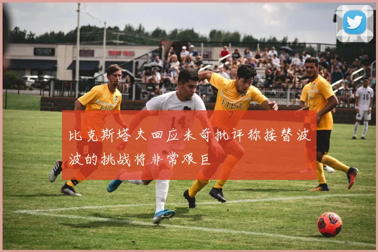 比克斯塔夫回应米奇批评称接替波波的挑战将非常艰巨