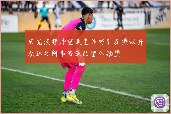 皮克谈穆帅重返皇马将引发热议并表达对阿韦洛亚的留队期望