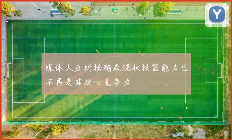 媒体人分析杨瀚森现状投篮能力已不再是其核心竞争力
