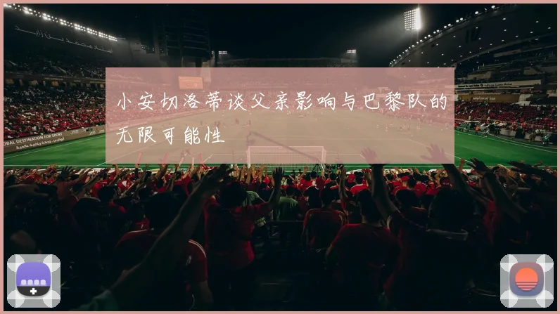 小安切洛蒂谈父亲影响与巴黎队的无限可能性