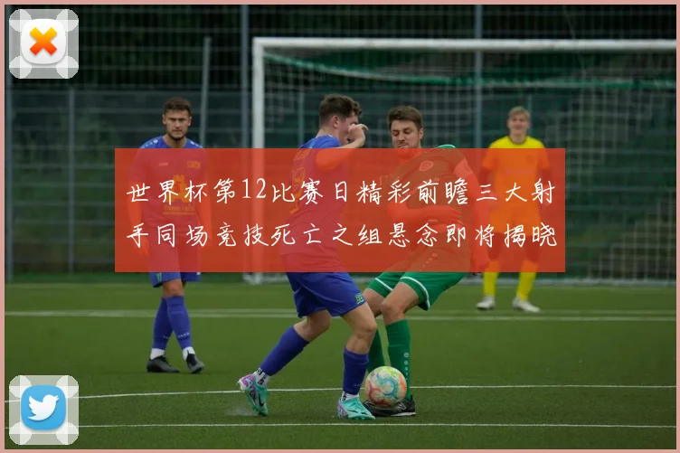 世界杯第12比赛日精彩前瞻三大射手同场竞技死亡之组悬念即将揭晓