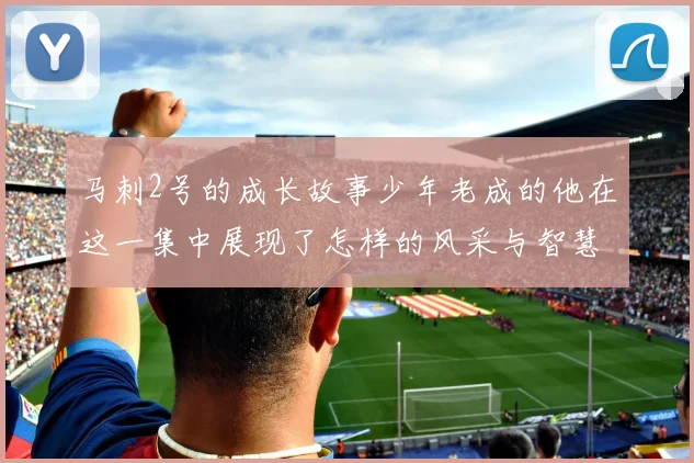 马刺2号的成长故事少年老成的他在这一集中展现了怎样的风采与智慧