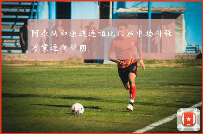阿森纳加速追逐祖比门迪中场补强方案逐渐明朗