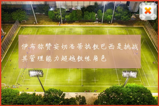 伊布称赞安切洛蒂执教巴西是挑战其管理能力超越教练角色