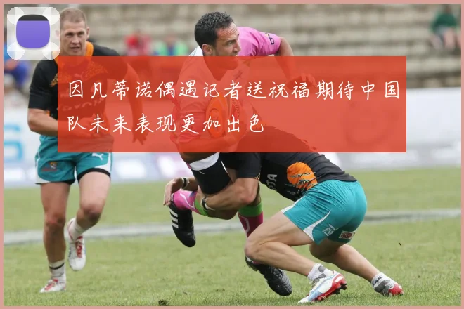 因凡蒂诺偶遇记者送祝福期待中国队未来表现更加出色