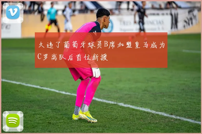 久违了葡萄牙球员B席加盟皇马成为C罗离队后首位新援
