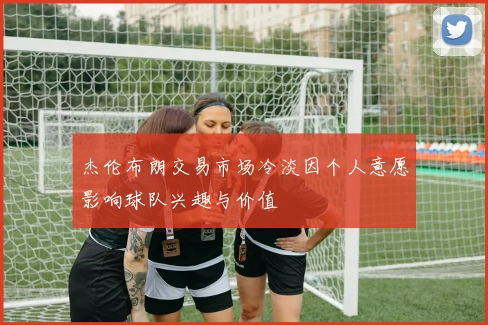 杰伦布朗交易市场冷淡因个人意愿影响球队兴趣与价值